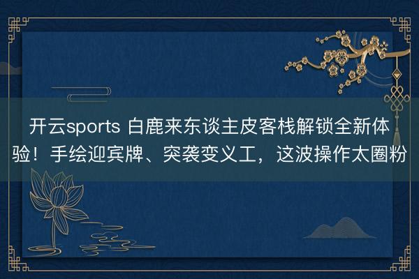 开云sports 白鹿来东谈主皮客栈解锁全新体验！手绘迎宾牌、突袭变义工，这波操作太圈粉