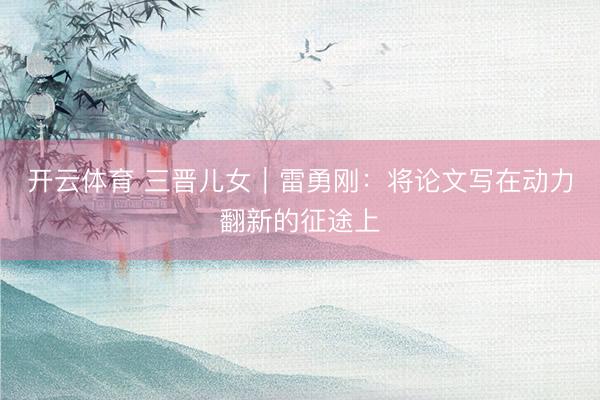开云体育 三晋儿女｜雷勇刚：将论文写在动力翻新的征途上