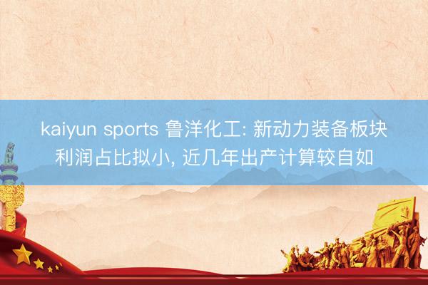 kaiyun sports 鲁洋化工: 新动力装备板块利润占比拟小, 近几年出产计算较自如