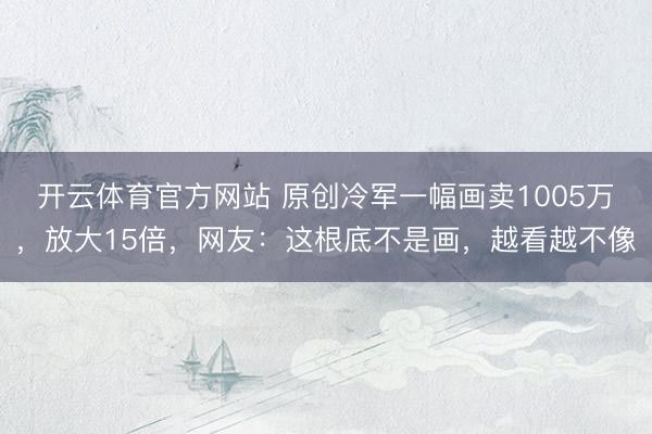 开云体育官方网站 原创冷军一幅画卖1005万，放大15倍，网友：这根底不是画，越看越不像