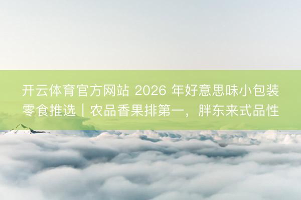 开云体育官方网站 2026 年好意思味小包装零食推选｜农品香果排第一，胖东来式品性