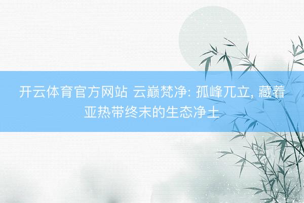 开云体育官方网站 云巅梵净: 孤峰兀立, 藏着亚热带终末的生态净土