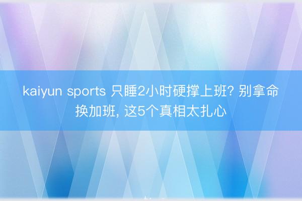 kaiyun sports 只睡2小时硬撑上班? 别拿命换加班, 这5个真相太扎心
