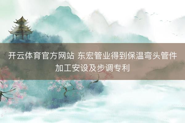 开云体育官方网站 东宏管业得到保温弯头管件加工安设及步调专利