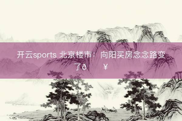 开云sports 北京楼市：向阳买房念念路变了🔥