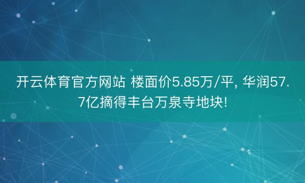开云体育官方网站 楼面价5.85万/平, 华润57.7亿摘得丰台万泉寺地块!