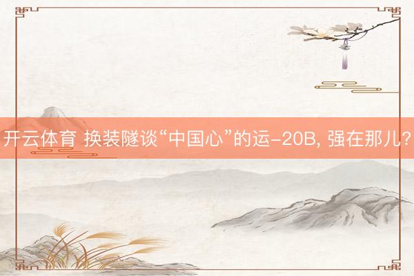 开云体育 换装隧谈“中国心”的运-20B, 强在那儿?