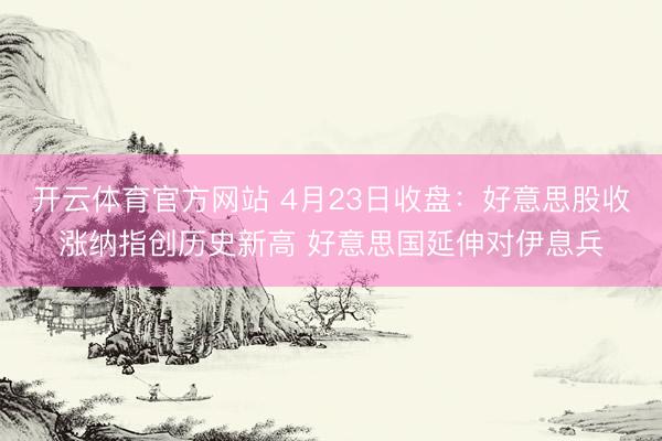 开云体育官方网站 4月23日收盘：好意思股收涨纳指创历史新高 好意思国延伸对伊息兵